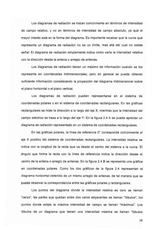Los diagramas de radiación se trazan comúnmente en términos de intensidad
de campo relativo, y no en términos de intensidad de campo absoluto, ya que el
mayor interés está en la forma del diagrama. Es importante recalcar que la curva que
representa un diagrama de radiación no es un límite, mas allá del cual no existe
señal. El diagrama de radiación simplemente indica como varía la intensidad relativa
con la dirección desde la antena o arreglo de antenas.
Los diagramas de radiación tienen un máximo de información cuando se los
representa en coordenadas tridimensionales; pero en general se puede obtener
suficiente información considerando la proyección del diagrama tridimensional sobre
el plano horizontal o el plano vertical.
Los diagramas de radiación pueden representarse en el sistema de
coordenadas polares o en el sistema de coordenadas rectangulares. En las gráficas
rectangulares se mide la dirección a lo largo del eje X, mientras que la intensidad del
campo eléctrico se traza a lo largo del eje Y. En la figura 2.4 A se puede apreciar un
diagrama de radiación representado en un sistema de coordenadas rectangulares.
En las gráficas polares, la línea de referencia 0° corresponde comúnmente al
eje X positivo del sistema de coordenadas rectangulares. La intensidad relativa se
indica con la longitud de la recta que va desde el centro del sistema a la curva. El
ángulo que forma la recta con la línea de referencia indica la dirección desde el
centro de la antena o arreglo de antenas. En la figura 2,4 B se representa una gráfica
en coordenadas polares. Como los dos gráficos de la figura 2.4 representan el
diagrama horizontal obtenido de un mismo arreglo de antenas, de tal manera que se
puede observar la correspondencia entre las gráficas polares y rectangulares.
Los puntos del diagrama donde la intensidad relativa es cero se llaman
"ceros", las partes que quedan entre dos ceros adyacentes se llaman "lóbulos", los
puntos donde existe la máxima intensidad de campo se llaman "máximos". Los
lóbulos de un diagrama que tienen una intensidad máxima se llaman "lóbulos
38
 