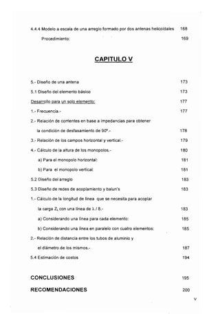 4.4,4 Modelo a escala de una arreglo formado por dos antenas helicoidales 168
Procedimiento: 169
CAPITULO V
5.- Diseño de una antena 173
5.1 Diseño del elemento básico 173
Desarrollo para un solo elemento: 177
1.- Frecuencia.- 177
2.- Relación de comentes en base a impedancias para obtener
la condición de desfasamiento de 90°.- 178
3.- Relación de los campos horizontal y vertical.- 179
4.- Cálculo de la altura de los monopolos.- 180
a) Para el monopolo horizontal: 181
b) Para el monopolovertical: 181
5.2 Diseño del arreglo 183
5.3 Diseño de redes de acoplamiento y balun's 183
1.- Cálculo de la longitud de línea que se necesita para acoplar
la carga ZLcon una línea de A, / 8,- 183
a) Considerando una línea para cada elemento: 185
b) Considerando una línea en paralelo con cuatro elementos: 185
2.- Relación de distancia entre los tubos de aluminio y
el diámetro de los mismos.- 187
5.4 Estimación de costos 194
CONCLUSIONES 195
RECOMENDACIONES 200
v
 