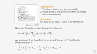 KV
Assumptions
1.The flow is steady and incompressible
2.Water levels at the reservoir and the discharge
site remain constant
Properties
We take the density of water to be 1000 kg/m3
The mass flow rate of water through the turbine is
We take point ➁ as the reference level, and thus z2 = 0. Therefore the
energy equation is
(Çengel, et al 2008)
 