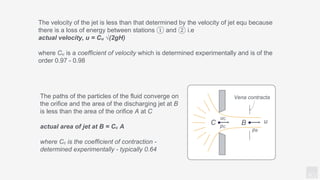 KV
The velocity of the jet is less than that determined by the velocity of jet equ because
there is a loss of energy between stations ① and ② i.e
actual velocity, u = Cu √(2gH)
where Cu is a coefficient of velocity which is determined experimentally and is of the
order 0.97 - 0.98
The paths of the particles of the fluid converge on
the orifice and the area of the discharging jet at B
is less than the area of the orifice A at C
actual area of jet at B = Cc A
where Cc is the coefficient of contraction -
determined experimentally - typically 0.64
Vena contracta
C B
pB
u
uC
pC
 