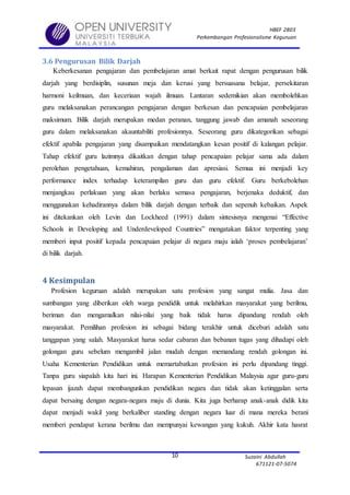 HBEF 2803
Perkembangan Profesionalisme Keguruan
Suzaini Abdullah
671121-07-5074
10
3.6 Pengurusan Bilik Darjah
Keberkesanan pengajaran dan pembelajaran amat berkait rapat dengan pengurusan bilik
darjah yang berdisiplin, susunan meja dan kerusi yang bersuasana belajar, persekitaran
harmoni keilmuan, dan keceriaan wajah ilmuan. Lantaran sedemikian akan membolehkan
guru melaksanakan perancangan pengajaran dengan berkesan dan pencapaian pembelajaran
maksimum. Bilik darjah merupakan medan peranan, tanggung jawab dan amanah seseorang
guru dalam melaksanakan akauntabiliti profesionnya. Seseorang guru dikategorikan sebagai
efektif apabila pengajaran yang disampaikan mendatangkan kesan positif di kalangan pelajar.
Tahap efektif guru lazimnya dikaitkan dengan tahap pencapaian pelajar sama ada dalam
perolehan pengetahuan, kemahiran, pengalaman dan apresiasi. Semua ini menjadi key
performance index terhadap keterampilan guru dan guru efektif. Guru berkebolehan
menjangkau perlakuan yang akan berlaku semasa pengajaran, berjenaka deduktif, dan
menggunakan kehadirannya dalam bilik darjah dengan terbaik dan sepenuh kebaikan. Aspek
ini ditekankan oleh Levin dan Lockheed (1991) dalam sintesisnya mengenai “Effective
Schools in Developing and Underdeveloped Countries” mengatakan faktor terpenting yang
memberi input positif kepada pencapaian pelajar di negara maju ialah ‘proses pembelajaran’
di bilik darjah.
4 Kesimpulan
Profesion keguruan adalah merupakan satu profesion yang sangat mulia. Jasa dan
sumbangan yang diberikan oleh warga pendidik untuk melahirkan masyarakat yang berilmu,
beriman dan mengamalkan nilai-nilai yang baik tidak harus dipandang rendah oleh
masyarakat. Pemilihan profesion ini sebagai bidang terakhir untuk diceburi adalah satu
tanggapan yang salah. Masyarakat harus sedar cabaran dan bebanan tugas yang dihadapi oleh
golongan guru sebelum mengambil jalan mudah dengan memandang rendah golongan ini.
Usaha Kementerian Pendidikan untuk memartabatkan profesion ini perlu dipandang tinggi.
Tanpa guru siapalah kita hari ini. Harapan Kementerian Pendidikan Malaysia agar guru-guru
lepasan ijazah dapat membangunkan pendidikan negara dan tidak akan ketinggalan serta
dapat bersaing dengan negara-negara maju di dunia. Kita juga berharap anak-anak didik kita
dapat menjadi wakil yang berkaliber standing dengan negara luar di mana mereka berani
memberi pendapat kerana berilmu dan mempunyai kewangan yang kukuh. Akhir kata hasrat
 