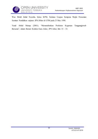 HBEF 2803
Perkembangan Profesionalisme Keguruan
Suzaini Abdullah
671121-07-5074
12
Wan Mohd Zahid Noordin, bekas KPM, Sedutan Ucapan Sempena Majlsi Perasmian
Seminar Pendidikan anjuran JPN JOhor di UTM pada 23 Mac 1998.
Yazid Abdul Manap (2001), “Memartabatkan Profesion Keguruan Tanggungjawab
Bersama”, dalam Bestari Koleksi Guru Johor, JPN Johor, hlm 15 – 33.
 