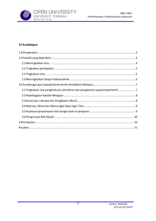 HBEF 2803
Perkembangan Profesionalisme Keguruan
Suzaini Abdullah
671121-07-5074
2
Isi kandungan
1.0 Pengenalan............................................................................................................................. 3
2.0 Faedah yang diperolehi ...........................................................................................................4
2.1 Meningkatkan ilmu.............................................................................................................. 4
2.2 Tingkatkan pendapatan .......................................................................................................5
2.3 Tingkatkan nilai................................................................................................................... 5
2.3 Meningkatkan Tahap Profesionalime.................................................................................... 6
3.0 Sumbangan guru kepada Kementerian Pendidikan Malaysia...................................................... 7
3.1 Tingkatkan nilai pengetahuan, kemahiran dan pengalaman yang komprehensif...................... 7
3.2 Kepelbagaian Kaedah Mengajar........................................................................................... 8
3.3 Keceriaan, Interaksi dan Penglibatan Murid..........................................................................8
3.4 Motivasi, Minat dan Mencungkil Sikap Ingin Tahu.................................................................9
3.5 Kejelasan penyampaian dan penghuraian isi pelajaran .......................................................... 9
3.6 Pengurusan Bilik Darjah..................................................................................................... 10
4 Kesimpulan.............................................................................................................................. 10
Rujukan...................................................................................................................................... 11
 