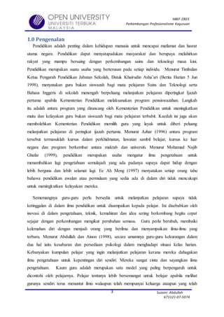 HBEF 2803
Perkembangan Profesionalisme Keguruan
Suzaini Abdullah
671121-07-5074
3
1.0 Pengenalan
Pendidikan adalah penting dalam kehidupan manusia untuk mencapai matlamat dan hasrat
utama negara. Pendidikan dapat menyatupadukan masyarakat dan berupaya melahirkan
rakyat yang mampu bersaing dengan perkembangan sains dan teknologi masa kini.
Pendidikan merupakan suatu usaha yang berterusan pada setiap individu. Menurut Timbalan
Ketua Pengarah Pendidikan Jabatan Sekolah, Datuk Khairudin Asha’ari (Berita Harian 5 Jun
1998), menyatakan guru bukan siswazah bagi mata pelajaran Sains dan Teknologi serta
Bahasa Inggeris di sekolah menengah berpeluang melanjutkan pelajaran diperingkat Ijazah
pertama apabila Kementerian Pendidikan melaksanakan program pensiswazahan. Langkah
itu adalah antara program yang dirancang oleh Kementerian Pendidikan untuk meningkatkan
mutu dan kelayakan guru bukan siswazah bagi mata pelajaran terbabit. Kaedah ini juga akan
membolehkan Kementerian Pendidikan memilih guru yang layak untuk diberi peluang
melanjutkan pelajaran di peringkat ijazah pertama. Menurut Azhar (1996) antara program
tersebut termasuklah kursus dalam perkhidmatan, lawatan sambil belajar, kursus ke luar
negara dan program berkembar antara maktab dan universiti. Menurut Mohamad Najib
Ghafar (1999), pendidikan merupakan usaha mengatur ilmu pengetahuan untuk
menambahkan lagi pengetahuan semulajadi yang ada padanya supaya dapat hidup dengan
lebih berguna dan lebih selamat lagi. Ee Ah Meng (1997) menyatakan setiap orang tahu
bahawa pendidikan awalan atau permulaan yang sedia ada di dalam diri tidak mencukupi
untuk meningkatkan kelayakan mereka.
Sememangnya guru-guru perlu bersedia untuk melanjutkan pelajaran supaya tidak
ketinggalan di dalam ilmu pendidikan untuk disampaikan kepada pelajar. Ini disebabkan oleh
inovasi di dalam pengetahuan, teknik, kemahiran dan idea sering berkembang begitu cepat
sejajar dengan perkembangan mengikut perubahan semasa. Guru perlu berubah, membaiki
kelemahan diri dengan menjadi orang yang berilmu dan menyampaikan ilmu-ilmu yang
terbaru. Menurut Abdullah dan Ainon (1998), secara umumnya guru-guru kekurangan dalam
dua hal iaitu kesabaran dan persediaan psikologi dalam menghadapi situasi kelas harian.
Kebanyakan kumpulan pelajar yang ingin melanjutkan pelajaran kerana mereka dahagakan
ilmu pengetahuan untuk kepentingan diri sendiri. Mereka sangat cinta dan sayangkan ilmu
pengetahuan. Kaum guru adalah merupakan satu model yang paling berpengaruh untuk
dicontohi oleh pelajarnya. Pelajar tentunya lebih bersemangat untuk belajar apabila melihat
gurunya sendiri terus menuntut ilmu walaupun telah mempunyai keluarga ataupun yang telah
 