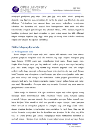HBEF 2803
Perkembangan Profesionalisme Keguruan
Suzaini Abdullah
671121-07-5074
4
mempunyai pendapatan yang tetap. Kaum guru juga harus sedar bahawa peningkatan
akademik yang diperolehi akan meletakkan diri mereka ke tempat yang lebih baik dari yang
dahulunya. Profesionalisme juga menuntut kaum guru supaya berkembang, meningkatkan
kebolehan dan kemahiran diri, menjadi lebih berpengetahuan, lebih mahir dan lebih
berketrampilan mengikut perkembangan ilmu (Rahimah Ahmad, 1992). Biarpun pengetahuan
kemahiran profesional yang tinggi merupakan ciri yang penting namun jika tidak didukungi
dengan semangat keguruan yang tinggi hasrat yang terkandung dalam Falsafah Pendidikan
Negara sukar dihayati dan dipenuhi sepenuhnya.
2.0 Faedah yang diperolehi
2.1 Meningkatkan ilmu
Selaras dengan ciri-ciri negara maju pihak kerajaan telah membuka mata dunia bahawa
profesion perguruan merupakan salah satu profesion yang dapat menjana pendapatan yang
tinggi. Seramai 420,000 orang guru berpendapatan tinggi selaras dengan negara maju.
Rangka laluan kerjaya untuk guru bagi menikmati kenaikan pangkat amat cepat berbanding
pada masa dahulu. Pangkat yang terakhir bagi profesion perguruan sama taraf dengan
profesor madya tanpa membuat perbentangan kertas kerja atau tesis dan juga jurnal. Dengan
inisiatif kerajaan yang dirangkakan melalui kesatuan guru telah memperjuangkan nasib guru-
guru maka hasilnya telah dirangka dan dilaksanakan. Melalui program pensiswazahan guru,
guru-guru tidak perlu risau tentang penempatan selepas bergelar graduan kerana data setiap
guru sudah dikemaskinikan. Guru-guru akan tetap mengajar di sekolah yang sama walaupun
gred jawatannya sudah berubah.
Dalam menuju era Wawasan 2020 agar membentuk negara maju dalam segenap bidang
khususnya dalam memperkasakan mutu pendidikan bertaraf dunia, kerajaan sedang
menambah bilangan guru-guru siswazah dan mengurangkan guru-guru bukan siswazah agar
hasrat kerajaan dalam menaikkan taraf mutu pendidikan negara tercapai. Usaha guru-guru
bukan siswazah ini melanjutkan pelajaran ke peringkat yang lebih tinggi adalah selaras
dengan kehendak kerajaan memartabatkan sistem pendidikan ke taraf dunia. Guru-guru ini
sentiasa berusaha meningkatkan ilmu dan kemahiran serta kemajuan diri ke tahap yang lebih
baik. Ini kerana prestasi guru sentiasa mempengaruhi kualiti perkhidmatan pendidikan di
sesebuah negara. Kerajaan telah membuka peluang seluas-luasnya kepada guru-guru bukan
 