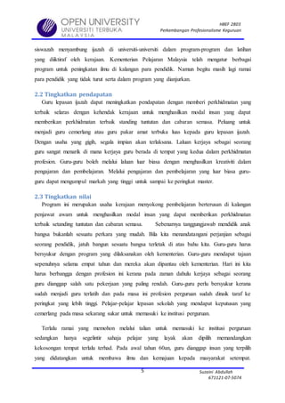 HBEF 2803
Perkembangan Profesionalisme Keguruan
Suzaini Abdullah
671121-07-5074
5
siswazah menyambung ijazah di universiti-universiti dalam program-program dan latihan
yang diiktiraf oleh kerajaan. Kementerian Pelajaran Malaysia telah mengatur berbagai
program untuk peningkatan ilmu di kalangan para pendidik. Namun begitu masih lagi ramai
para pendidik yang tidak turut serta dalam program yang dianjurkan.
2.2 Tingkatkan pendapatan
Guru lepasan ijazah dapat meningkatkan pendapatan dengan memberi perkhidmatan yang
terbaik selaras dengan kehendak kerajaan untuk menghasilkan modal insan yang dapat
memberikan perkhidmatan terbaik standing tuntutan dan cabaran semasa. Peluang untuk
menjadi guru cemerlang atau guru pakar amat terbuka luas kepada guru lepasan ijazah.
Dengan usaha yang gigih, segala impian akan terlaksana. Laluan kerjaya sebagai seorang
guru sangat menarik di mana kerjaya guru berada di tempat yang kedua dalam perkhidmatan
profesion. Guru-guru boleh melalui laluan luar biasa dengan menghasilkan kreativiti dalam
pengajaran dan pembelajaran. Melalui pengajaran dan pembelajaran yang luar biasa guru-
guru dapat mengumpul markah yang tinggi untuk sampai ke peringkat master.
2.3 Tingkatkan nilai
Program ini merupakan usaha kerajaan menyokong pembelajaran berterusan di kalangan
penjawat awam untuk menghasilkan modal insan yang dapat memberikan perkhidmatan
terbaik setanding tuntutan dan cabaran semasa. Sebenarnya tanggungjawab mendidik anak
bangsa bukanlah sesuatu perkara yang mudah. Bila kita menandatangani perjanjian sebagai
seorang pendidik, jatuh bangun sesuatu bangsa terletak di atas bahu kita. Guru-guru harus
bersyukur dengan program yang dilaksanakan oleh kementerian. Guru-guru mendapat tajaan
sepenuhnya selama empat tahun dan mereka akan dipantau oleh kementerian. Hari ini kita
harus berbangga dengan profesion ini kerana pada zaman dahulu kerjaya sebagai seorang
guru dianggap salah satu pekerjaan yang paling rendah. Guru-guru perlu bersyukur kerana
sudah menjadi guru terlatih dan pada masa ini profesion perguruan sudah dinaik taraf ke
peringkat yang lebih tinggi. Pelajar-pelajar lepasan sekolah yang mendapat keputusan yang
cemerlang pada masa sekarang sukar untuk memasuki ke institusi perguruan.
Terlalu ramai yang memohon melalui talian untuk memasuki ke institusi perguruan
sedangkan hanya segelintir sahaja pelajar yang layak akan dipilih memandangkan
kekosongan tempat terlalu terhad. Pada awal tahun 60an, guru dianggap insan yang terpilih
yang didatangkan untuk membawa ilmu dan kemajuan kepada masyarakat setempat.
 