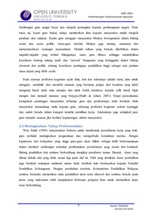 HBEF 2803
Perkembangan Profesionalisme Keguruan
Suzaini Abdullah
671121-07-5074
6
Sumbangan guru sangat besar dan menjadi pemangkin kepada pembangunan negara. Pada
masa ini, kaum guru bukan sahaja memberikan ilmu kepada masyarakat malah menjadi
panduan dan rujukan. Kaum guru mengajar masyarakat Melayu berorganisasi dalam bidang
sosial dan arena politik. Guru-guru sekolah Melayu juga meniup, menanam dan
menyemarakkan semangat nasionalisme. Melalui tulisan yang banyak diterbitkan dalam
majalah-majalah yang terhad bilangannya, suara guru dibaca sehingga menimbulkan
kesedaran tentang untung nasib dan ‘survival’ bangsanya yang ketinggalan dalam bidang
ekonomi dan politik, tentang kesedaran pentingnya pendidikan tinggi sebagai satu jaminan
masa depan yang lebih cerah.
Pada asasnya profesion keguruan sejak dulu, kini dan selamanya adalah sama, iaitu untuk
mengajar, mendidik dan merubah manusia yang bernama pelajar dari keadaan yang tidak
mengenal huruf, tidak tahu mengira dan tidak boleh membaca kepada celik huruf, bijak
mengira dan menjadi manusia yang berjaya.(Shuib & Johari, 2001) Tetapi persoalannya
kenapakah pandangan masyarakat terhadap guru dan profesionnya telah berubah. Dulu
masyarakat memandang mulia kepada guru, sekarang profesion keguruan seakan terpinggir
dan sudah berada dalam kategori terakhir pemilihan kerja. Adakalanya juga seringkali para
guru menjadi sasaran jika berlaku kepincangan dalam masyarakat.
2.3 Meningkatkan Tahap Profesionalime
Wan Zahid (1996) menyarankan bahawa untuk membentuk persekitaran kerja yang baik,
guru perlulah meningkatkan pengetahuan dan memperbaiki kemahiran mereka. Dengan
kepakaran dan kelayakan yang tinggi guru-guru akan dilihat sebagai lebih berkemampuan
dalam memberi sumbangan terhadap pembentukan persekitaran yang sesuai dan kondusif.
Bidang pendidikan kini sentiasa berkembang mengikut peredaran zaman. Banyak dasar yang
dibuat dahulu ada yang tidak sesuai lagi pada alaf ini. Oleh yang demikian dasar pendidikan
juga berubah walaupun matlamat utama tidak berubah iaitu berdasarkan kepada Falsafah
Pendidikan Kebangsaan. Dengan perubahan tersebut, Kementerian Pendiidikan Malaysia
sentiasa berusaha memastikan mutu pendidikan akan terus dikawal dan sentiasa berada pada
paras yang maksimum telah menjalankan beberapa program khas untuk memastikan ianya
terus berkembang.
 