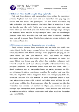 HBEF 2803
Perkembangan Profesionalisme Keguruan
Suzaini Abdullah
671121-07-5074
9
3.4 Motivasi, Minat dan Mencungkil Sikap Ingin Tahu
Murid-murid boleh digalakkan untuk mengemukakan soalan, pendapat dan menunjukcara
perlakuan. Penglibatan murid-murid secara aktif akan menimbulkan minat yang tinggi dan
berazam untuk terus berada dalam pembelajaran. Guru perlu mencari faktor-faktor yang
boleh menimbulkan minat dalam pengajaran. Ada kalanya faktor ini berbeza-beza di antara
satu kumpulan atau kelas murid. Apabila guru berjaya mencetuskan minat murid-murid,
mereka bukan saja akan terlibat secara aktif, bahkan sentiasa menunggu-nunggu kedatangan
guru berkenaan. Ramai penyelidik psikologi mendapati bahawa minat atau kecenderungan
merupakan faktor utama penglibatan serius murid dalam sesuatu pembelajaran. Diandaikan
semut yang naik ke puncak Gunung Kinabalu kerana minat dan dorongan terdapatnya gula
atau manisan di Puncak Low.
3.5 Kejelasan penyampaian dan penghuraian isi pelajaran
Ramai penonton terpesona dengan persembahan dan jalan cerita yang menarik serta
mudah difahami. Mereka sanggup menunggu beberapa jam sehingga cerita tamat walaupun
bahasa yang dituturkan tidak difahami sepenuhnya. Justeru, penyampaian guru yang jelas dan
mudah difahami oleh murid akan menjadikan mereka lebih beminat dan mengikuti
pembelajaran sehingga tamat. Kepelbagaian dalam gaya penyampaian dan bahasa yang
mudah difahami serta formula yang tahu aplikasi akan menjadikan pembelajaran murid
bertambah komited dan efektif. Guru seharusnya mengetahui taraf kebolehan bahasa murid,
pencapaian pengetahuan, dan kefahaman aplikasi sesuatu teori atau formula. Imam Al-
Ghazali mengingatkan agar guru menggunakan bahasa yang mudah, penerangan yang jelas,
dan perbincangan isi pelajaran yang di dalam pengetahuan dan kemahiran murid yang diajar.
Guru perlu mengelakkan daripada menggunakan bahasa dan penerangan yang berliku-liku,
berbelit-belit, perkataan sukar, dan bombastik. Ini bererti penyampaian berbeza di antara
murid sekolah rendah dengan sekolah menengah, murid pintar dengan sederhana, dan murid
normal dengan pendidikan khas. Kepelbagaian gaya bahasa dan penerangan yang jelas akan
memudahkan murid menerima dan memahami isi pelajaran yang disampaikan oleh guru
seterusnya dapat meningkatkan prestasi pembelajaran. Sebagai kesediaan awal murid-murid
perlu dicerna dan mahirkan kefahaman mereka dalam aspek bahasa seperti yang ditunjangkan
dalam objektif KBSR.
 