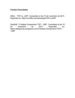 Fuentes Consultadas
Diffen. “TCP vs. UDP”. Consultado el día 10 de noviembre de 2017.
Disponible en: https://es.diffen.com/tecnologia/TCP-vs-UDP
DataSoft. “3 Analisis Comparativo TCP – UDP”. Consultado el día 10
de noviembre de 2017. Disponible en:
https://datagramas.wikispaces.com/3+Analisis+Comparativo+TCP+-
+UDP
 