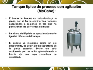 Tanque típico de proceso con agitación
(McCabe):
• El fondo del tanque es redondeado y no
plano, con el fin de eliminar los rincones
escarpados ó regiones en las que no
penetrarían las corrientes del fluido.
• La altura del líquido es aproximadamente
igual al diámetro del tanque.
• El rodete va instalado sobre un eje
suspendido, es decir, un eje soportado en
la parte superior. Dicho eje está
accionado por un motor generalmente a
través de una caja reductora de
velocidad.
 