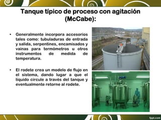 Tanque típico de proceso con agitación
(McCabe):
• Generalmente incorpora accesorios
tales como: tubuladuras de entrada
y salida, serpentines, encamisados y
vainas para termómetros u otros
instrumentos de medida de
temperatura.
• El rodete crea un modelo de flujo en
el sistema, dando lugar a que el
líquido circule a través del tanque y
eventualmente retorne al rodete.
 