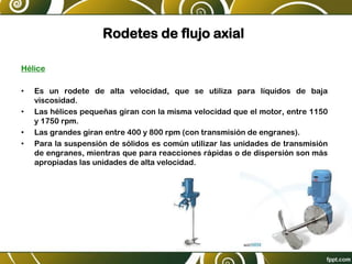 Rodetes de flujo axial
Hélice
• Es un rodete de alta velocidad, que se utiliza para líquidos de baja
viscosidad.
• Las hélices pequeñas giran con la misma velocidad que el motor, entre 1150
y 1750 rpm.
• Las grandes giran entre 400 y 800 rpm (con transmisión de engranes).
• Para la suspensión de sólidos es común utilizar las unidades de transmisión
de engranes, mientras que para reacciones rápidas o de dispersión son más
apropiadas las unidades de alta velocidad.
 