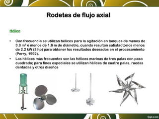 Rodetes de flujo axial
Hélice
• Con frecuencia se utilizan hélices para la agitación en tanques de menos de
3.8 m3 ó menos de 1.8 m de diámetro, cuando resultan satisfactorios menos
de 2.2 kW (3 hp) para obtener los resultados deseados en el procesamiento
(Perry, 1992).
• Las hélices más frecuentes son las hélices marinas de tres palas con paso
cuadrado; para fines especiales se utilizan hélices de cuatro palas, ruedas
dentadas y otros diseños
 
