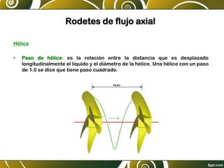 Rodetes de flujo axial
Hélice
• Paso de hélice: es la relación entre la distancia que es desplazado
longitudinalmente el líquido y el diámetro de la hélice. Una hélice con un paso
de 1.0 se dice que tiene paso cuadrado.
 
