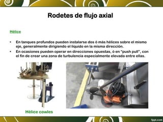 Rodetes de flujo axial
Hélice
• En tanques profundos pueden instalarse dos ó más hélices sobre el mismo
eje, generalmente dirigiendo el líquido en la misma dirección.
• En ocasiones pueden operar en direcciones opuestas, ó en “push pull”, con
el fin de crear una zona de turbulencia especialmente elevada entre ellas.
Hélice cowles
 