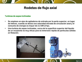 Rodetes de flujo axial
Turbinas de aspas inclinadas
• Se emplean en ejes de agitadores de entrada por la parte superior, en lugar
de hélices, cuando se desea una velocidad elevada de circulación axial y el
consumo de energía es mayor de 2.2 kW (3 hp).
• Una turbina de aspas inclinadas, cerca de la superficie superior del líquido
de un recipiente es muy eficaz para la inmersión rápida de partículas sólidas
en flotación.
 