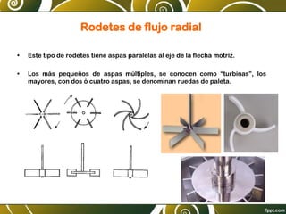 Rodetes de flujo radial
• Este tipo de rodetes tiene aspas paralelas al eje de la flecha motriz.
• Los más pequeños de aspas múltiples, se conocen como “turbinas”, los
mayores, con dos ó cuatro aspas, se denominan ruedas de paleta.
 