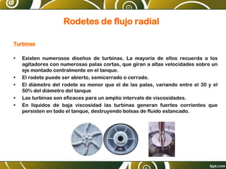 Rodetes de flujo radial
Turbinas
• Existen numerosos diseños de turbinas. La mayoría de ellos recuerda a los
agitadores con numerosas palas cortas, que giran a altas velocidades sobre un
eje montado centralmente en el tanque.
• El rodete puede ser abierto, semicerrado o cerrado.
• El diámetro del rodete es menor que el de las palas, variando entre el 30 y el
50% del diámetro del tanque
• Las turbinas son eficaces para un amplio intervalo de viscosidades.
• En líquidos de baja viscosidad las turbinas generan fuertes corrientes que
persisten en todo el tanque, destruyendo bolsas de fluido estancado.
 