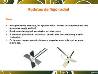 Rodetes de flujo radial
Palas
• Para problemas sencillos, un agitador eficaz consta de una pala plana que
gira sobre un eje vertical.
• Son frecuentes agitadores de dos y cuatro palas.
• A veces las palas están inclinadas, pero lo más frecuente es que sean
verticales.
• En tanques profundos se instalan varias palas, unas sobre otras, en un
mismo eje.
 