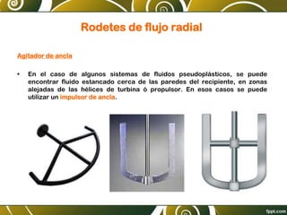 Rodetes de flujo radial
Agitador de ancla
• En el caso de algunos sistemas de fluidos pseudoplásticos, se puede
encontrar fluido estancado cerca de las paredes del recipiente, en zonas
alejadas de las hélices de turbina ó propulsor. En esos casos se puede
utilizar un impulsor de ancla.
 