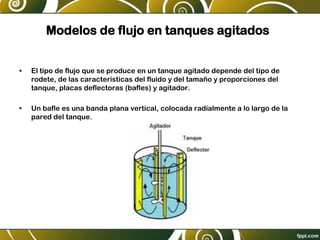 Modelos de flujo en tanques agitados
• El tipo de flujo que se produce en un tanque agitado depende del tipo de
rodete, de las características del fluido y del tamaño y proporciones del
tanque, placas deflectoras (bafles) y agitador.
• Un bafle es una banda plana vertical, colocada radialmente a lo largo de la
pared del tanque.
 