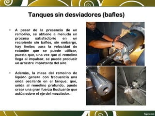 Tanques sin desviadores (bafles)
• A pesar de la presencia de un
remolino, se obtiene a menudo un
proceso satisfactorio en un
recipiente sin bafles, sin embargo,
hay límites para la velocidad de
rotación que se puede utilizar,
puesto que, una vez que el remolino
llega al impulsor, se puede producir
un arrastre importante del aire.
• Además, la masa del remolino de
líquido genera con frecuencia una
onda oscilante en el tanque, que,
unida al remolino profundo, puede
crear una gran fuerza fluctuante que
actúa sobre el eje del mezclador.
 