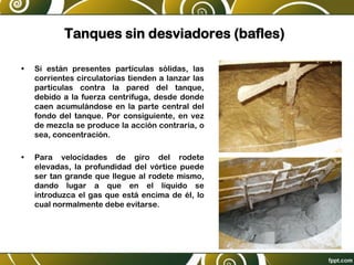 Tanques sin desviadores (bafles)
• Si están presentes partículas sólidas, las
corrientes circulatorias tienden a lanzar las
partículas contra la pared del tanque,
debido a la fuerza centrífuga, desde donde
caen acumulándose en la parte central del
fondo del tanque. Por consiguiente, en vez
de mezcla se produce la acción contraria, o
sea, concentración.
• Para velocidades de giro del rodete
elevadas, la profundidad del vórtice puede
ser tan grande que llegue al rodete mismo,
dando lugar a que en el líquido se
introduzca el gas que está encima de él, lo
cual normalmente debe evitarse.
 