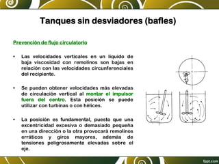 Tanques sin desviadores (bafles)
Prevención de flujo circulatorio
• Las velocidades verticales en un líquido de
baja viscosidad con remolinos son bajas en
relación con las velocidades circunferenciales
del recipiente.
• Se pueden obtener velocidades más elevadas
de circulación vertical al montar el impulsor
fuera del centro. Esta posición se puede
utilizar con turbinas o con hélices.
• La posición es fundamental, puesto que una
excentricidad excesiva o demasiado pequeña
en una dirección o la otra provocará remolinos
erráticos y giros mayores, además de
tensiones peligrosamente elevadas sobre el
eje.
Figura 9.3
en un tan
Fi
(S
 