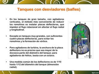 Tanques con desviadores (bafles)
• En los tanques de gran tamaño, con agitadores
verticales, el método más conveniente de reducir
los remolinos es instalar placas deflectoras, que
impiden el flujo rotacional sin afectar el flujo radial
y longitudinal.
• Excepto en tanques muy grandes, son suficientes
cuatro placas deflectoras, para evitar los
remolinos y la formación de vórtice.
• Para agitadores de turbina, la anchura de la placa
deflectora no es preciso que sea mayor de la
doceava parte del diámetro del tanque; para
agitadores de hélice, basta con un octavo.
• Una medida común de los deflectores es de 1/10
hasta 1/12 del diámetro del tanque (dimensión
radial).
 