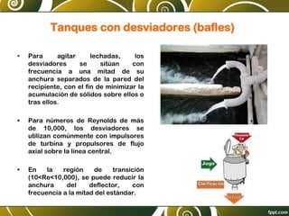 Tanques con desviadores (bafles)
• Para agitar lechadas, los
desviadores se sitúan con
frecuencia a una mitad de su
anchura separados de la pared del
recipiente, con el fin de minimizar la
acumulación de sólidos sobre ellos o
tras ellos.
• Para números de Reynolds de más
de 10,000, los desviadores se
utilizan comúnmente con impulsores
de turbina y propulsores de flujo
axial sobre la línea central.
• En la región de transición
(10<Re<10,000), se puede reducir la
anchura del deflector, con
frecuencia a la mitad del estándar.
 