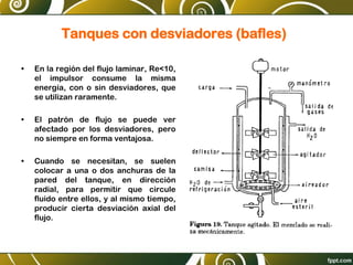 Tanques con desviadores (bafles)
• En la región del flujo laminar, Re<10,
el impulsor consume la misma
energía, con o sin desviadores, que
se utilizan raramente.
• El patrón de flujo se puede ver
afectado por los desviadores, pero
no siempre en forma ventajosa.
• Cuando se necesitan, se suelen
colocar a una o dos anchuras de la
pared del tanque, en dirección
radial, para permitir que circule
fluido entre ellos, y al mismo tiempo,
producir cierta desviación axial del
flujo.
 