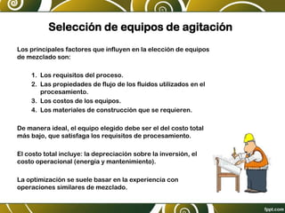 Selección de equipos de agitación
Los principales factores que influyen en la elección de equipos
de mezclado son:
1. Los requisitos del proceso.
2. Las propiedades de flujo de los fluidos utilizados en el
procesamiento.
3. Los costos de los equipos.
4. Los materiales de construcción que se requieren.
De manera ideal, el equipo elegido debe ser el del costo total
más bajo, que satisfaga los requisitos de procesamiento.
El costo total incluye: la depreciación sobre la inversión, el
costo operacional (energía y mantenimiento).
La optimización se suele basar en la experiencia con
operaciones similares de mezclado.
 