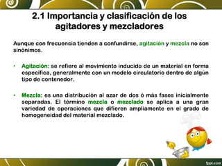 2.1 Importancia y clasificación de los
agitadores y mezcladores
Aunque con frecuencia tienden a confundirse, agitación y mezcla no son
sinónimos.
• Agitación: se refiere al movimiento inducido de un material en forma
específica, generalmente con un modelo circulatorio dentro de algún
tipo de contenedor.
• Mezcla: es una distribución al azar de dos ó más fases inicialmente
separadas. El término mezcla o mezclado se aplica a una gran
variedad de operaciones que difieren ampliamente en el grado de
homogeneidad del material mezclado.
 