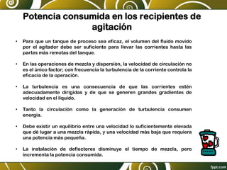 Potencia consumida en los recipientes de
agitación
• Para que un tanque de proceso sea eficaz, el volumen del fluido movido
por el agitador debe ser suficiente para llevar las corrientes hasta las
partes más remotas del tanque.
• En las operaciones de mezcla y dispersión, la velocidad de circulación no
es el único factor; con frecuencia la turbulencia de la corriente controla la
eficacia de la operación.
• La turbulencia es una consecuencia de que las corrientes estén
adecuadamente dirigidas y de que se generen grandes gradientes de
velocidad en el líquido.
• Tanto la circulación como la generación de turbulencia consumen
energía.
• Debe existir un equilibrio entre una velocidad lo suficientemente elevada
que dé lugar a una mezcla rápida, y una velocidad más baja que requiera
una potencia más pequeña.
• La instalación de deflectores disminuye el tiempo de mezcla, pero
incrementa la potencia consumida.
 