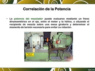 Correlación de la Potencia
• La potencia del mezclador puede evaluarse mediante un freno
dinamométrico en el eje, entre el motor y la hélice, o situando el
recipiente de mezcla sobre una mesa giratoria y determinar el
momento de torsión necesario para evitar su rotación.
 