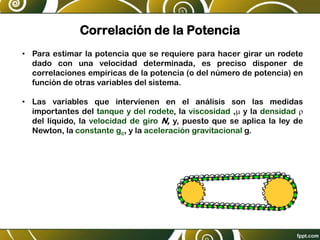 Correlación de la Potencia
• Para estimar la potencia que se requiere para hacer girar un rodete
dado con una velocidad determinada, es preciso disponer de
correlaciones empíricas de la potencia (o del número de potencia) en
función de otras variables del sistema.
• Las variables que intervienen en el análisis son las medidas
importantes del tanque y del rodete, la viscosidad ,m y la densidad r
del líquido, la velocidad de giro N, y, puesto que se aplica la ley de
Newton, la constante gc, y la aceleración gravitacional g.
 