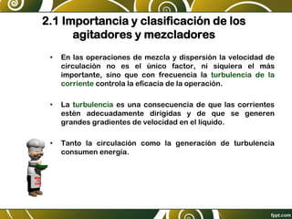 2.1 Importancia y clasificación de los
agitadores y mezcladores
• En las operaciones de mezcla y dispersión la velocidad de
circulación no es el único factor, ni siquiera el más
importante, sino que con frecuencia la turbulencia de la
corriente controla la eficacia de la operación.
• La turbulencia es una consecuencia de que las corrientes
estén adecuadamente dirigidas y de que se generen
grandes gradientes de velocidad en el líquido.
• Tanto la circulación como la generación de turbulencia
consumen energía.
 