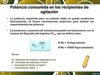 Potencia consumida en los recipientes de
agitación
• La potencia requerida para un sistema dado no puede predecirse
teóricamente, se tienen correlaciones empíricas para estimar los
requerimientos de potencia.
• La presencia o ausencia de turbulencia puede correlacionarse con el
número de Reynolds del impulsor N’Re, que se define como:
N'Re
=
Da
2
Nr
m
Donde:
Da- diámetro del impulsor (agitador) en m
N - velocidad de rotación en rev/s
r - densidad del fluido en kg/m3
m - viscosidad en kg/m . s.
N’Re < 10 flujo laminar
N’Re > 10000 flujo turbulento
 