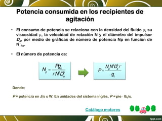 Potencia consumida en los recipientes de
agitación
• El consumo de potencia se relaciona con la densidad del fluido r, su
viscosidad m, la velocidad de rotación N y el diámetro del impulsor
Da, por medio de gráficas de número de potencia Np en función de
N’Re.
• El número de potencia es:
Np
=
Pgc
rN3
Da
5 P=
Np
N3
Da
5
r
gc
Donde:
P = potencia en J/s o W. En unidades del sistema inglés, P = pie . lbf/s.
Catálogo motores
 