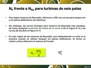 NP frente a NRe para turbinas de seis palas
• Para bajos números de Reynolds, inferiores a 300, las curvas para tanque con
y sin placas deflectoras son idénticas.
• Sin embargo, las curvas divergen para números de Reynolds más elevados,
tal como muestran la porción de trazos de la curva D de la Figura 9.13 y las
curvas B, C y D de la Figura 9.14.
• En esta región de los números de Reynolds, que habitualmente se evita en la
práctica cuando se utilizan tanques sin placas deflectoras, se forma un
vórtice y tiene influencia el número de Froude.
NFr
=
N2
Da
g
NFr
m
 