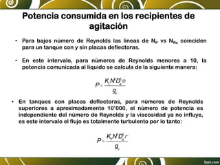 Potencia consumida en los recipientes de
agitación
• Para bajos número de Reynolds las líneas de NP vs NRe coinciden
para un tanque con y sin placas deflectoras.
• En este intervalo, para números de Reynolds menores a 10, la
potencia comunicada al líquido se calcula de la siguiente manera:
P=
KL
N2
Da
3
m
gc
• En tanques con placas deflectoras, para números de Reynolds
superiores a aproximadamente 10’000, el número de potencia es
independiente del número de Reynolds y la viscosidad ya no influye,
es este intervalo el flujo es totalmente turbulento por lo tanto:
P=
KT
N3
Da
5
r
gc
 