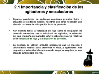 2.1 Importancia y clasificación de los
agitadores y mezcladores
• Algunos problemas de agitación requieren grandes flujos o
elevadas velocidades medias, mientras que otros necesitan una
elevada turbulencia o disipación local de potencia.
• Aun cuando tanto la velocidad de flujo como la disipación de
potencia aumentan con la velocidad del agitador, la selección
del tipo y tamaño del agitador influye sobre los valores relativos
de la velocidad de flujo y la disipación de potencia.
• En general, se utilizan grandes agitadores que se mueven a
velocidades medias para promover el flujo, y agitadores más
pequeños a velocidad elevada cuando lo que se requiere es una
elevada turbulencia interna.
 
