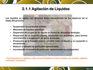 2.1.1 Agitación de Líquidos
Los líquidos se agitan con diversos fines, dependiendo de los objetivos de la
etapa del proceso:
• Suspensión de partículas sólidas.
• Mezclado de líquidos miscibles.
• Dispersión de un gas en un líquido en forma de pequeñas burbujas.
• Dispersión de un segundo líquido, inmiscible con el primero, para formar
una emulsión o suspensión de gotas diminutas.
• Promoción de la transformación de calor entre el líquido y un serpentín o
encamisado.
• Reducir el tamaño de partículas aglomeradas.
• Incrementar el tamaño de partículas aglomeradas (cristalización).
* Con frecuencia un agitador cubre varias finalidades al mismo tiempo, por ejemplo, agitador
y enfriador (serpentín).
 