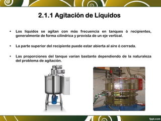 2.1.1 Agitación de Líquidos
• Los líquidos se agitan con más frecuencia en tanques ó recipientes,
generalmente de forma cilíndrica y provista de un eje vertical.
• La parte superior del recipiente puede estar abierta al aire ó cerrada.
• Las proporciones del tanque varían bastante dependiendo de la naturaleza
del problema de agitación.
 