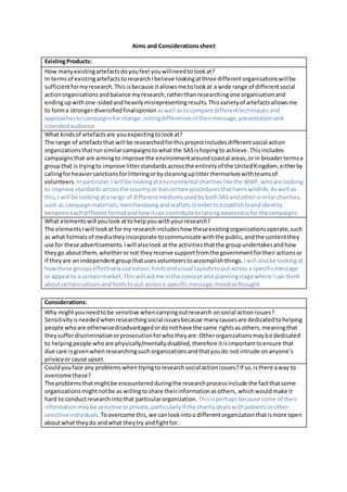 Aims and Considerationssheet
ExistingProducts:
How manyexistingartefactsdoyoufeel youwillneedtolookat?
In termsof existingartefactstoresearchIbelieve lookingatthree differentorganisationswillbe
sufficientformyresearch.This isbecause itallowsme tolookat a wide range of differentsocial
actionorganisationsandbalance myresearch,ratherthanresearchingone organisationand
endingupwithone-sidedandheavilymisrepresentingresults.Thisvarietyof artefactsallowsme
to forma strongerdiversifiedfinalopinion aswell astocompare differenttechniquesand
approachesto campaignsforchange,notingdifferencesintheirmessage,presentationand
intendedaudience.
What kindsof artefactsare youexpectingtolookat?
The range of artefactsthat will be researchedforthisprojectincludesdifferentsocial action
organizationsthatrunsimilarcampaignstowhatthe SASishopingto achieve.Thisincludes
campaignsthat are aimingto improve the environmentaroundcoastal areas,orin broadertermsa
groupthat is tryingto improve litterstandardsacrossthe entiretyof the UnitedKingdom, eitherby
callingforheaviersanctionsforlitteringorbycleaninguplitterthemselveswithteamsof
volunteers. Inparticular,I will be lookingatenvironmental charities likethe WWF, whoare looking
to improve standardsacrossthe countryor bancertain proceduresthatharm wildlife.Aswell as
this,I will be lookingatarange of differentmediumsusedbybothSASandother similarcharities,
such as campaignmaterials,merchandisingandleafletsinordertoestablishbrandidentity
betweeneachdifferentformatandhow itcan contribute toraisingawarenessforthe campaigns.
What elementswill youlook attohelpyouwithyourresearch?
The elementsIwill lookatformy researchincludeshow theseexistingorganizationsoperate,such
as what formatsof mediatheyincorporate tocommunicate withthe public,andthe contentthey
use for these advertisements.Iwill alsolook atthe activitiesthatthe groupundertakesandhow
theygo aboutthem,whetherornot theyreceive supportfromthe governmentfortheiractionsor
if theyare an independentgroupthatusesvolunteerstoaccomplishthings. Iwill alsobe lookingat
howthese groupseffectivelyuse colour,fontsandvisual layoutstoputacross a specificmessage
or appeal to a certainmarket.Thiswill aidme inthe conceptand planningstage where Ican think
aboutcertaincoloursand fontsto put acrossa specificmessage,moodorthought.
Considerations:
Why mightyouneedtobe sensitive whencarryingoutresearch onsocial actionissues?
Sensitivityisneededwhenresearchingsocial issuesbecause manycausesare dedicatedtohelping
people whoare otherwisedisadvantagedordonothave the same rightsas others,meaningthat
theysufferdiscriminationorprosecutionforwhotheyare.Otherorganizationsmaybe dedicated
to helpingpeople whoare physically/mentallydisabled,therefore itisimportanttoensure that
due care isgivenwhenresearchingsuchorganizationsandthatyoudo not intrude onanyone’s
privacyor cause upset.
Couldyouface any problems whentryingto researchsocial actionissues?If so,isthere away to
overcome these?
The problemsthatmightbe encounteredduringthe researchprocessinclude the factthatsome
organizationsmightnotbe as willingtoshare theirinformationasothers, whichwouldmake it
hard to conductresearchintothat particularorganization. Thisisperhapsbecause some of their
informationmaybe sensitive orprivate,particularlyif the charitydealswithpatientsorother
sensitiveindividuals. Toovercome this,we canlookintoa differentorganizationthatismore open
aboutwhat theydo andwhat theytry andfightfor.
 