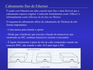 Cabeamento fino de EthernetCabeamento fino de Ethernet
É usado com Ethernet um cabo coaxial mais fino e mais flexível que o
cabeamento espesso original. Conhecido formalmente como 10Base2 e
informalmente como Ethernet de fio fino ou Thinnet.
O esquema de cabeamento difere do cabeamento de Thicknet de três
formas importantes:
- Custa menos para instalar e operar
- Desde que o hardware que executa a função do transceiver seja
construído na NIC, nenhum transceiver externo é necessário
- É ligado diretamente à parte de trás de cada computador usando um
conector BNC, não usando o cabo AUI para ligar a NIC.
 