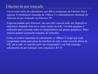 Ethernet de par trançadoEthernet de par trançado
Um terceiro estilo de cabeamento que difere totalmente da Ethernet fina e
espessa. Formalmente chamado de 10Base-T e informalmente chamado de
Ethernet de par trançado ou Ethernet TP.
Esquema padrão para Ethernet, não usa cabo coaxial onde um dispositivo
eletrônico chamado hub serve como centro da rede. Um hub pequeno é
suficiente para conectar todos os computadores em grupos pequenos. Hubs
maiores podem acomodar centenas de conexões.
Como os outros esquemas de cabeamento, o 10Base-T exige que cada
computador tenha uma placa de interface de rede e uma conexão direta da
NIC até a rede. A conexão entre um computador e um hub emprega
cabeamento de par trançado com conectores RJ-45.
 