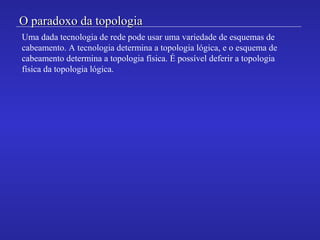 O paradoxo da topologiaO paradoxo da topologia
Uma dada tecnologia de rede pode usar uma variedade de esquemas de
cabeamento. A tecnologia determina a topologia lógica, e o esquema de
cabeamento determina a topologia física. É possível deferir a topologia
física da topologia lógica.
 