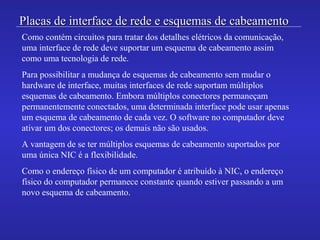 Placas de interface de rede e esquemas de cabeamentoPlacas de interface de rede e esquemas de cabeamento
Como contém circuitos para tratar dos detalhes elétricos da comunicação,
uma interface de rede deve suportar um esquema de cabeamento assim
como uma tecnologia de rede.
Para possibilitar a mudança de esquemas de cabeamento sem mudar o
hardware de interface, muitas interfaces de rede suportam múltiplos
esquemas de cabeamento. Embora múltiplos conectores permaneçam
permanentemente conectados, uma determinada interface pode usar apenas
um esquema de cabeamento de cada vez. O software no computador deve
ativar um dos conectores; os demais não são usados.
A vantagem de se ter múltiplos esquemas de cabeamento suportados por
uma única NIC é a flexibilidade.
Como o endereço físico de um computador é atribuído à NIC, o endereço
físico do computador permanece constante quando estiver passando a um
novo esquema de cabeamento.
 