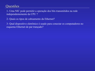 QuestõesQuestões
1- Uma NIC pode permitir a operação dos bits transmitidos na rede
independentemente da CPU ?
2- Quais os tipos de cabeamento da Ethernet?
3- Qual dispositivo eletrônico é usado para conectar os computadores no
esquema Ethernet de par trançado?
 